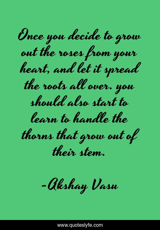 Once you decide to grow out the roses from your heart, and let it spread the roots all over. you should also start to learn to handle the thorns that grow out of their stem.