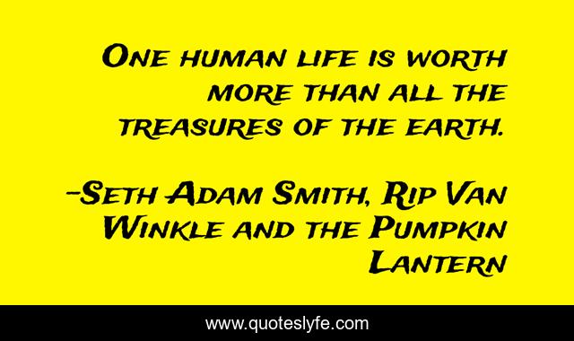 One human life is worth more than all the treasures of the earth.