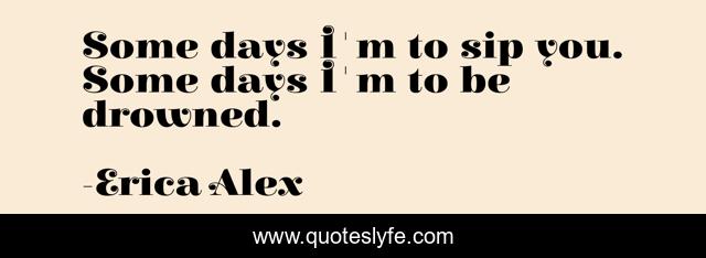 Some days I'm to sip you. Some days I'm to be drowned.