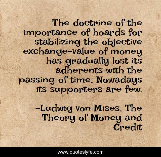 The doctrine of the importance of hoards for stabilizing the objective exchange-value of money has gradually lost its adherents with the passing of time. Nowadays its supporters are few.