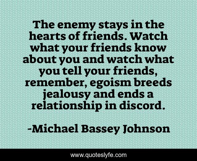 The enemy stays in the hearts of friends. Watch what your friends know about you and watch what you tell your friends, remember, egoism breeds jealousy and ends a relationship in discord.