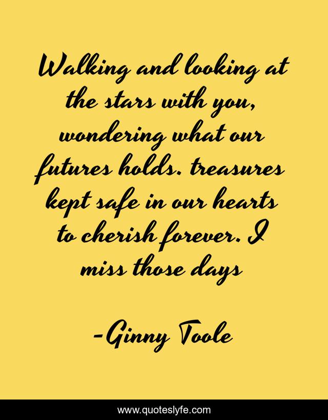 Walking and looking at the stars with you, wondering what our futures holds. treasures kept safe in our hearts to cherish forever. I miss those days