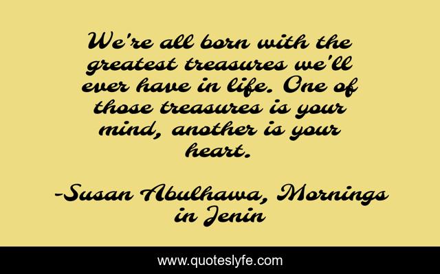 We're all born with the greatest treasures we'll ever have in life. One of those treasures is your mind, another is your heart.