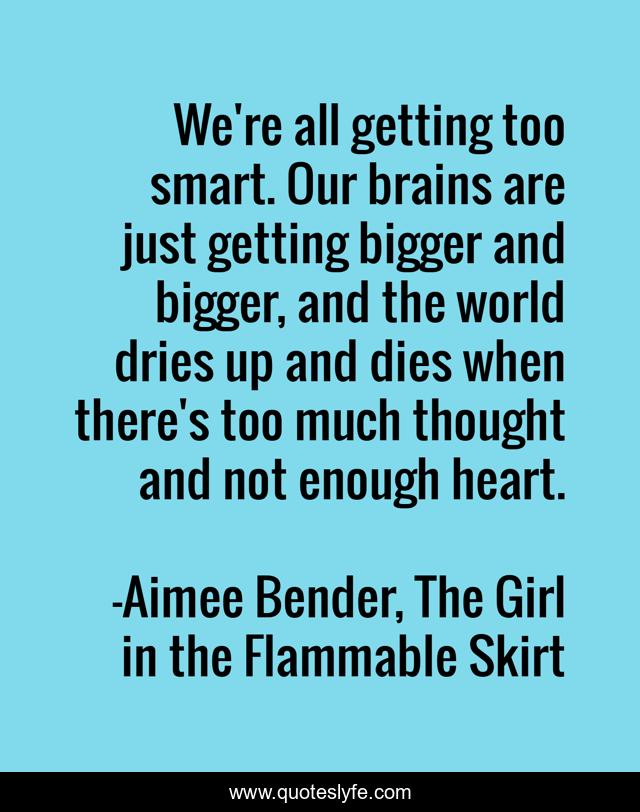 We're all getting too smart. Our brains are just getting bigger and bigger, and the world dries up and dies when there's too much thought and not enough heart.