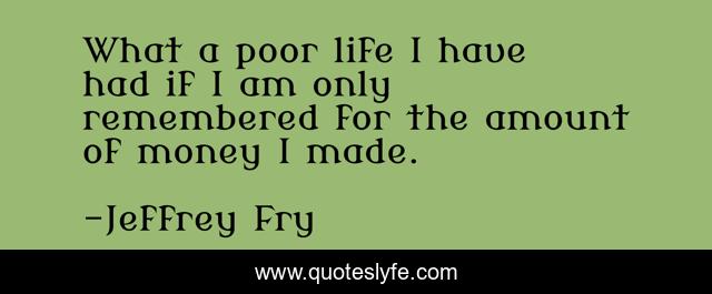 What a poor life I have had if I am only remembered for the amount of money I made.