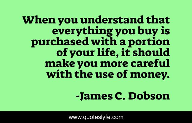 When you understand that everything you buy is purchased with a portion of your life, it should make you more careful with the use of money.
