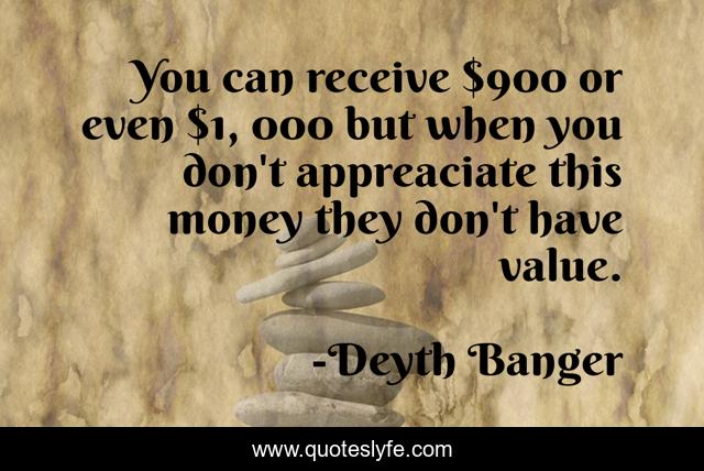 You can receive $900 or even $1, 000 but when you don't appreaciate this money they don't have value.