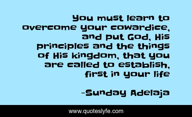 You must learn to overcome your cowardice, and put God, His principles and the things of His kingdom, that you are called to establish, first in your life