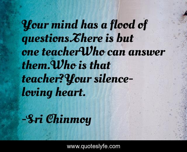 Your mind has a flood of questions.There is but one teacherWho can answer them.Who is that teacher?Your silence-loving heart.
