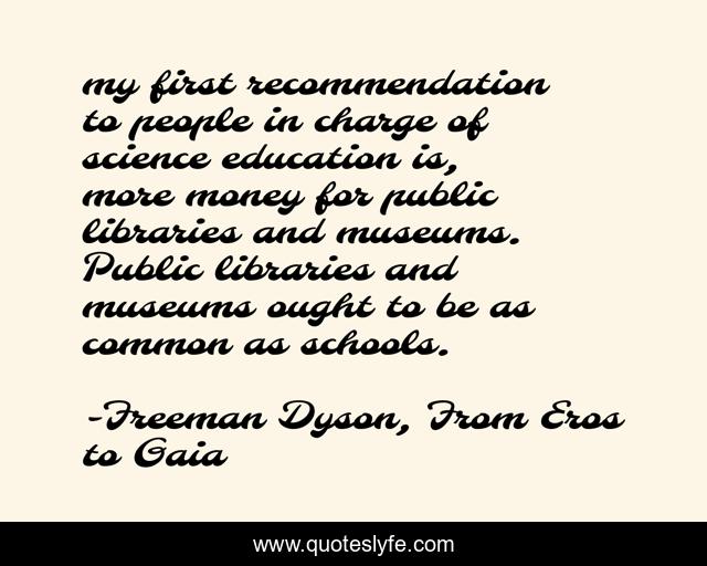 my first recommendation to people in charge of science education is, more money for public libraries and museums. Public libraries and museums ought to be as common as schools.