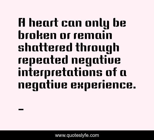 A heart can only be broken or remain shattered through repeated negative interpretations of a negative experience.
