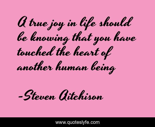A true joy in life should be knowing that you have touched the heart of another human being