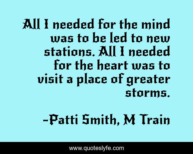All I needed for the mind was to be led to new stations. All I needed for the heart was to visit a place of greater storms.