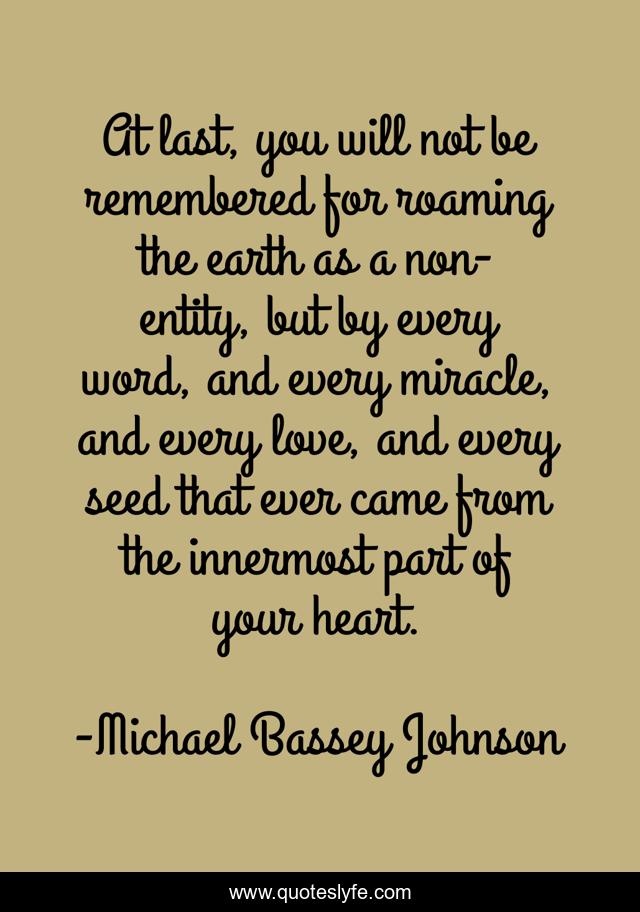 At last, you will not be remembered for roaming the earth as a non-entity, but by every word, and every miracle, and every love, and every seed that ever came from the innermost part of your heart.