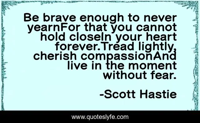 Be brave enough to never yearnFor that you cannot hold closeIn your heart forever.Tread lightly, cherish compassionAnd live in the moment without fear.