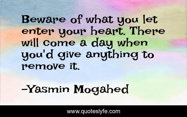 Beware of what you let enter your heart. There will come a day when you'd give anything to remove it.