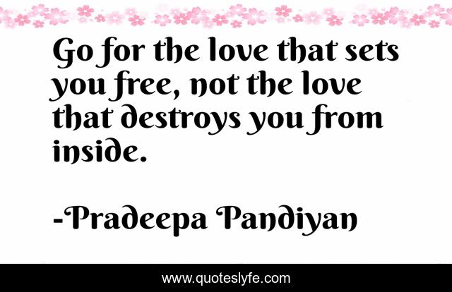 Go for the love that sets you free, not the love that destroys you from inside.