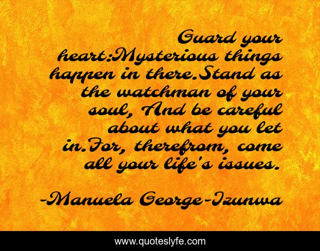 Guard your heart:Mysterious things happen in there.Stand as the watchman of your soul, And be careful about what you let in.For, therefrom, come all your life's issues.