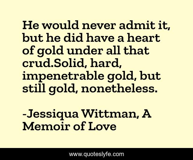 He would never admit it, but he did have a heart of gold under all that crud.Solid, hard, impenetrable gold, but still gold, nonetheless.