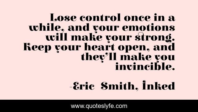 Lose control once in a while, and your emotions will make your strong. Keep your heart open, and they’ll make you invincible.