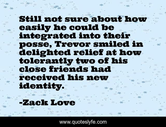 Still not sure about how easily he could be integrated into their posse, Trevor smiled in delighted relief at how tolerantly two of his close friends had received his new identity.