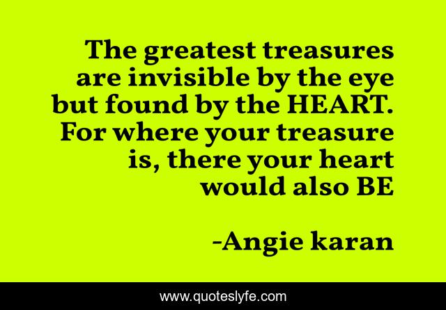 The greatest treasures are invisible by the eye but found by the HEART. For where your treasure is, there your heart would also BE