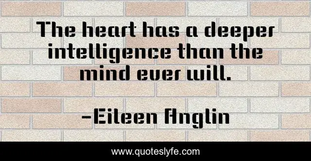 The heart has a deeper intelligence than the mind ever will.