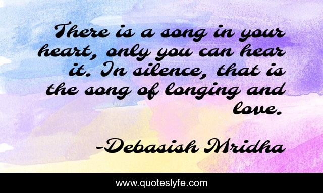 There is a song in your heart, only you can hear it. In silence, that is the song of longing and love.