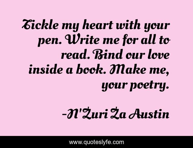 Tickle my heart with your pen. Write me for all to read. Bind our love inside a book. Make me, your poetry.