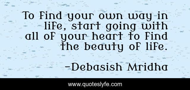 To find your own way in life, start going with all of your heart to find the beauty of life.