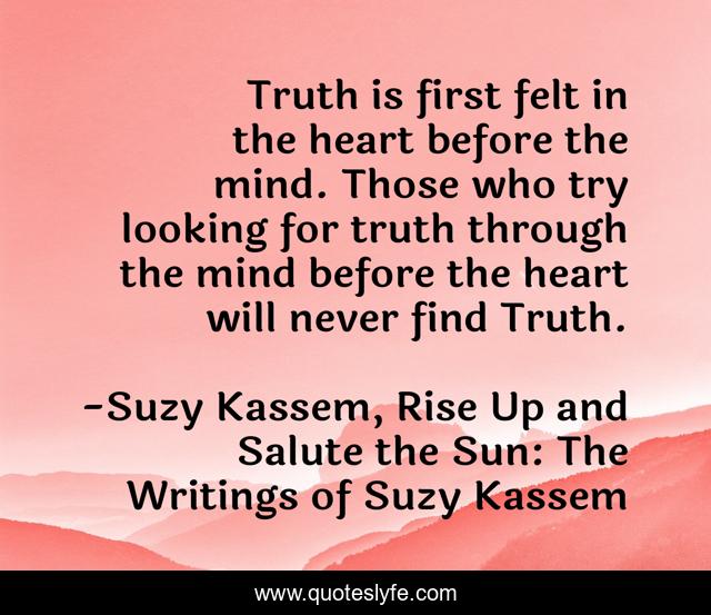 Truth is first felt in the heart before the mind. Those who try looking for truth through the mind before the heart will never find Truth.