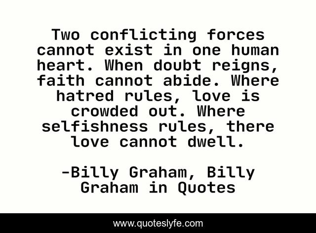 Two conflicting forces cannot exist in one human heart. When doubt reigns, faith cannot abide. Where hatred rules, love is crowded out. Where selfishness rules, there love cannot dwell.