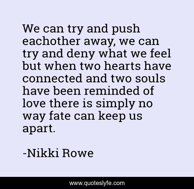 We can try and push eachother away, we can try and deny what we feel but when two hearts have connected and two souls have been reminded of love there is simply no way fate can keep us apart.