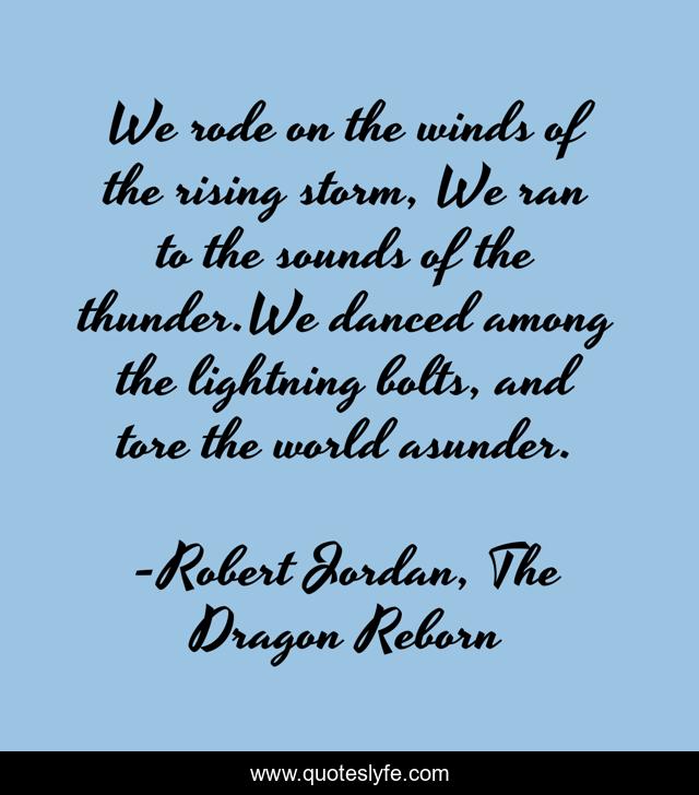 We rode on the winds of the rising storm, We ran to the sounds of the thunder.We danced among the lightning bolts, and tore the world asunder.