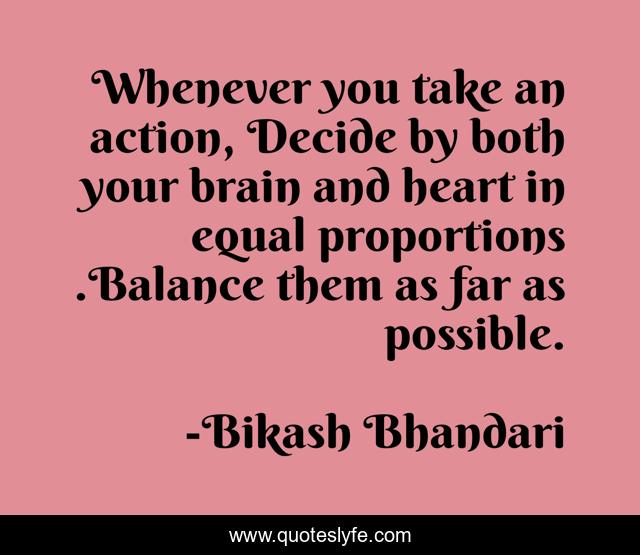 Whenever you take an action, Decide by both your brain and heart in equal proportions .Balance them as far as possible.