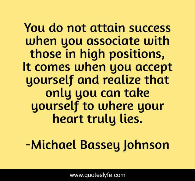 You do not attain success when you associate with those in high positions, It comes when you accept yourself and realize that only you can take yourself to where your heart truly lies.
