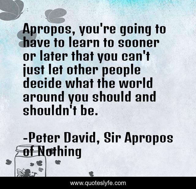 Apropos, you're going to have to learn to sooner or later that you can't just let other people decide what the world around you should and shouldn't be.