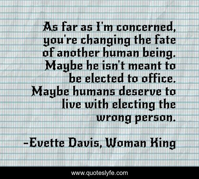 As far as I'm concerned, you're changing the fate of another human being. Maybe he isn't meant to be elected to office. Maybe humans deserve to live with electing the wrong person.