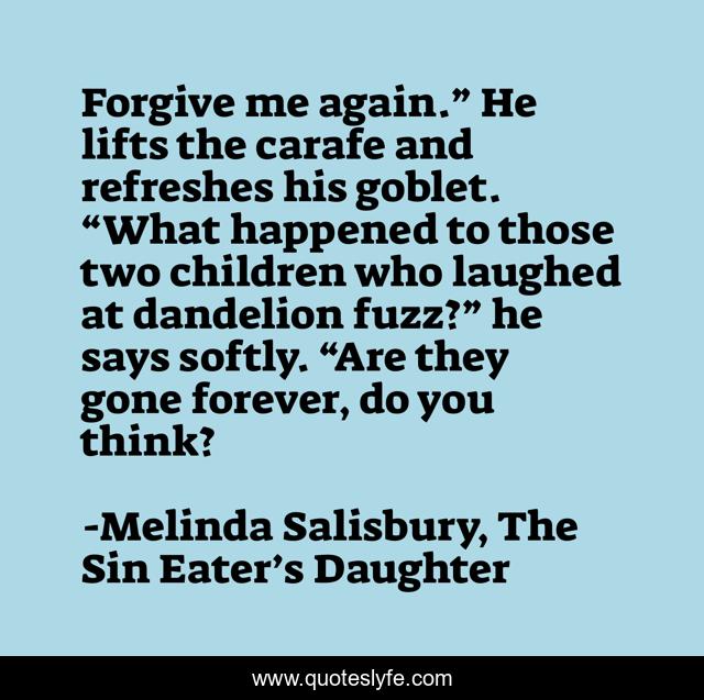 Forgive me again.” He lifts the carafe and refreshes his goblet. “What happened to those two children who laughed at dandelion fuzz?” he says softly. “Are they gone forever, do you think?