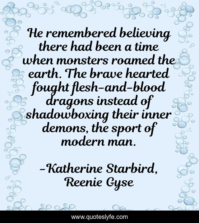 He remembered believing there had been a time when monsters roamed the earth. The brave hearted fought flesh-and-blood dragons instead of shadowboxing their inner demons, the sport of modern man.