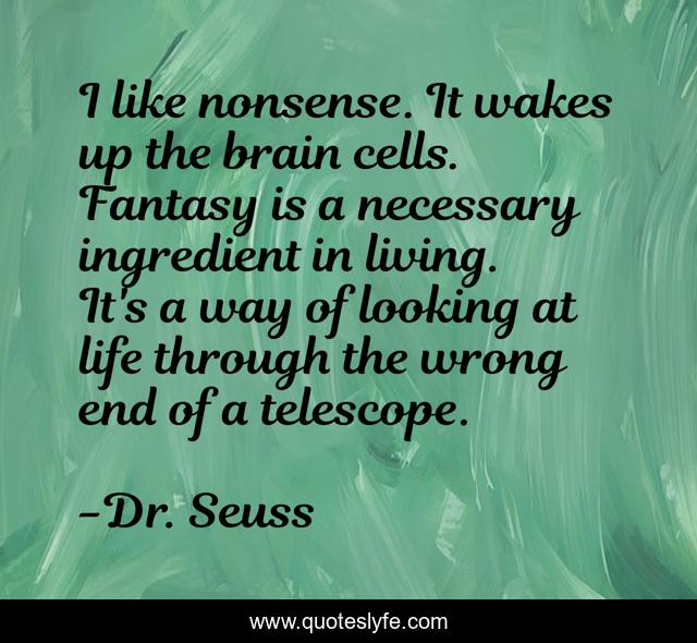 I like nonsense. It wakes up the brain cells. Fantasy is a necessary ingredient in living. It's a way of looking at life through the wrong end of a telescope.