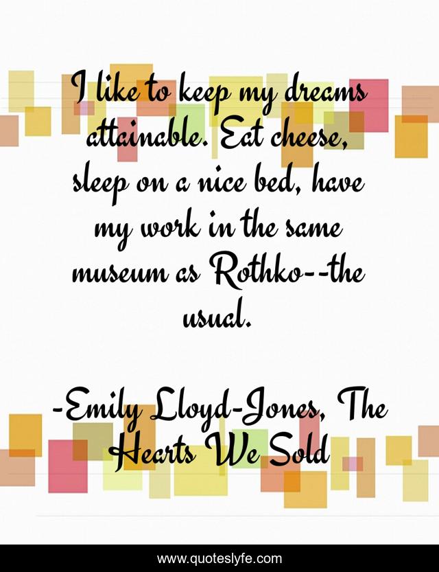 I like to keep my dreams attainable. Eat cheese, sleep on a nice bed, have my work in the same museum as Rothko--the usual.