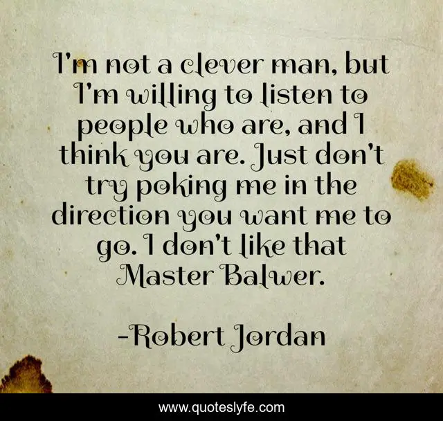 I'm not a clever man, but I'm willing to listen to people who are, and I think you are. Just don't try poking me in the direction you want me to go. I don't like that Master Balwer.