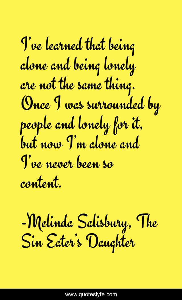 I’ve learned that being alone and being lonely are not the same thing. Once I was surrounded by people and lonely for it, but now I’m alone and I’ve never been so content.