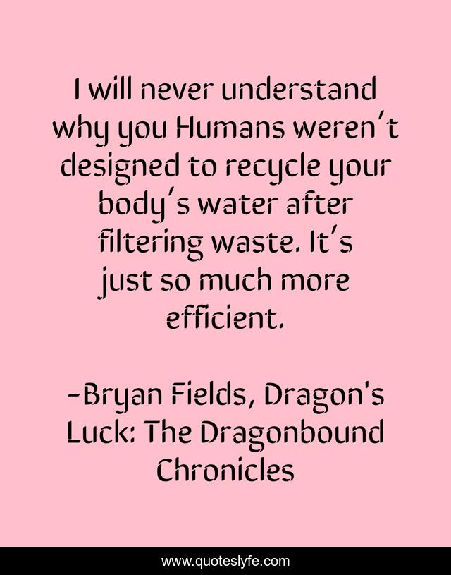 I will never understand why you Humans weren’t designed to recycle your body’s water after filtering waste. It’s just so much more efficient.