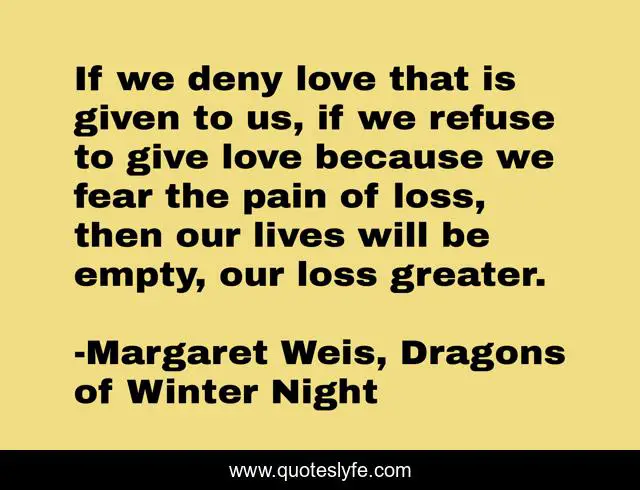 If we deny love that is given to us, if we refuse to give love because we fear the pain of loss, then our lives will be empty, our loss greater.