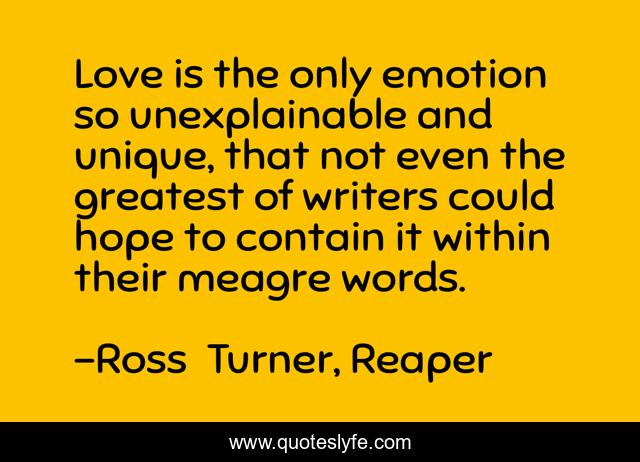 Love is the only emotion so unexplainable and unique, that not even the greatest of writers could hope to contain it within their meagre words.