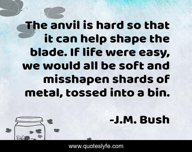 The anvil is hard so that it can help shape the blade. If life were easy, we would all be soft and misshapen shards of metal, tossed into a bin.