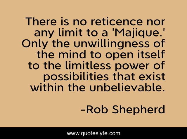 There is no reticence nor any limit to a 'Majique.' Only the unwillingness of the mind to open itself to the limitless power of possibilities that exist within the unbelievable.