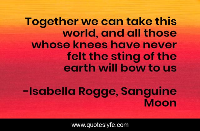 Together we can take this world, and all those whose knees have never felt the sting of the earth will bow to us